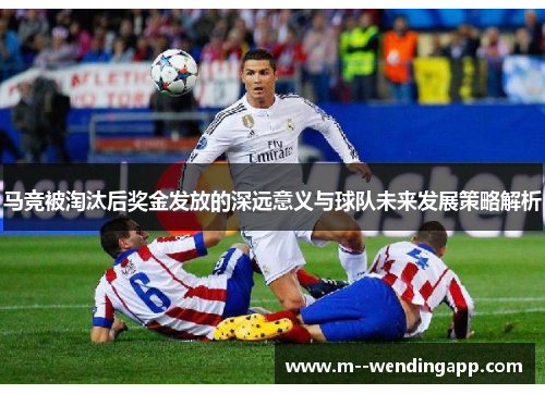 马竞被淘汰后奖金发放的深远意义与球队未来发展策略解析
