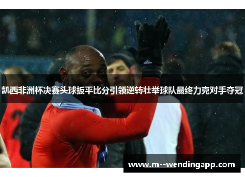 凯西非洲杯决赛头球扳平比分引领逆转壮举球队最终力克对手夺冠