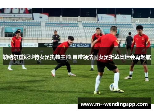 勒纳尔重返沙特女足执教主帅 曾带领法国女足折戟奥运会再起航
